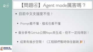【問題④】Agent mode厲害嗎？
•
目
前中
文
支
援度不佳！
• Prompt看不懂、檔名也看不懂
• 會去參考GitHub公開Repo來
生
成，但不
一
定找得到！
• 成果有進步空間！（
工
程師們暫時保住飯碗 🎉 ）
 