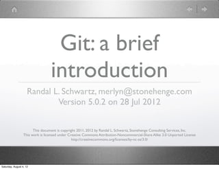 Git: a brief
                                  introduction
                     Randal L. Schwartz, merlyn@stonehenge.com
                             Version 5.0.2 on 28 Jul 2012

                        This document is copyright 2011, 2012 by Randal L. Schwartz, Stonehenge Consulting Services, Inc.
                  This work is licensed under Creative Commons Attribution-Noncommercial-Share Alike 3.0 Unported License
                                                http://creativecommons.org/licenses/by-nc-sa/3.0/




Saturday, August 4, 12
 