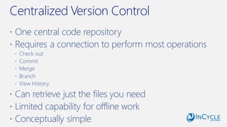 Centralized Version Control
 One central code repository
 Requires a connection to perform most operations
 Check out
 Commit
 Merge
 Branch
 View History
 Can retrieve just the files you need
 Limited capability for offline work
 Conceptually simple
 