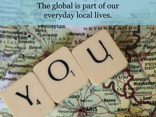 The global is part of our
 everyday local lives.
 