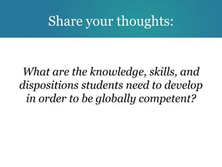Share your thoughts:


 What are the knowledge, skills, and
dispositions students need to develop
 in order to be globally competent?
 