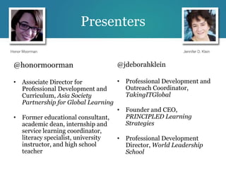 Presenters


@honormoorman                    @jdeborahklein

• Associate Director for          • Professional Development and
  Professional Development and      Outreach Coordinator,
  Curriculum, Asia Society          TakingITGlobal
  Partnership for Global Learning
                                  • Founder and CEO,
• Former educational consultant,    PRINCIPLED Learning
  academic dean, internship and     Strategies
  service learning coordinator,
  literacy specialist, university • Professional Development
  instructor, and high school       Director, World Leadership
  teacher                           School
 