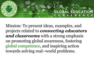 Mission: To present ideas, examples, and
projects related to connecting educators
and classrooms with a strong emphasis
on promoting global awareness, fostering
global competence, and inspiring action
towards solving real–world problems.
 