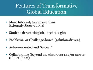 Features of Transformative
          Global Education
 More Internal/Immersive than
  External/Observational

 Student-driven via global technologies

 Problems- or Challenge-based (solution-driven)

 Action-oriented and “Glocal”

 Collaborative (beyond the classroom and/or across
  cultural lines)
 