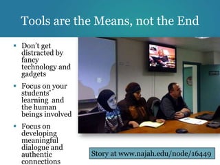Tools are the Means, not the End
 Don’t get
  distracted by
  fancy
  technology and
  gadgets
 Focus on your
  students’
  learning and
  the human
  beings involved
 Focus on
  developing
  meaningful
  dialogue and
  authentic         Story at www.najah.edu/node/16449
  connections
 