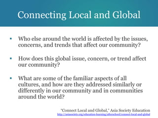 Connecting Local and Global

   Who else around the world is affected by the issues,
    concerns, and trends that affect our community?

   How does this global issue, concern, or trend affect
    our community?

   What are some of the familiar aspects of all
    cultures, and how are they addressed similarly or
    differently in our community and in communities
    around the world?

                     “Connect Local and Global,” Asia Society Education
                   http://asiasociety.org/education-learning/afterschool/connect-local-and-global
 