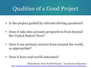 Qualities of a Good Project

 Is the project guided by relevant driving questions?

 Does it take into account perspectives from beyond
  the United States? How?

 Does it use primary sources from around the world,
  as appropriate?

 Does it have real-world outcomes?
                          “Simulations: Real-World Practice,” Asia Society Education
    http://asiasociety.org/education-learning/resources-schools/partnership-ideas/simulations-real-world-practice
 