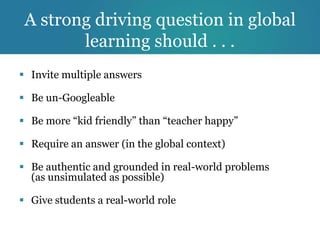 A strong driving question in global
        learning should . . .
 Invite multiple answers

 Be un-Googleable

 Be more “kid friendly” than “teacher happy”

 Require an answer (in the global context)

 Be authentic and grounded in real-world problems
  (as unsimulated as possible)

 Give students a real-world role
 
