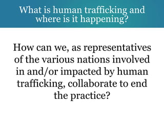 What is human trafficking and
   where is it happening?


How can we, as?representatives
of the various nations involved
in and/or impacted by human
trafficking, collaborate to end
         the practice?
 