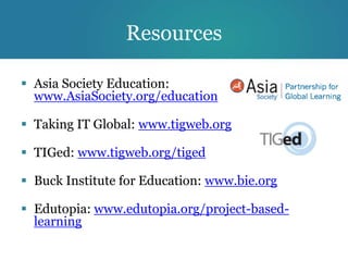 Resources

 Asia Society Education:
  www.AsiaSociety.org/education

 Taking IT Global: www.tigweb.org

 TIGed: www.tigweb.org/tiged

 Buck Institute for Education: www.bie.org

 Edutopia: www.edutopia.org/project-based-
  learning
 