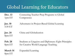 Global Learning for Educators
Dec. 13    Connecting Teacher Prep Programs to Global
1pm ET     Competence

Jan. 10    Adventures in Project-Based Global Learning
5:30 ET

Jan. 24    China and Globalization
8pm ET

Feb. 28    Students as Linguists and Diplomats: Eight Principles
8pm ET     for Creative World Language Teaching

March 14   Expanded Learning
8pm ET
 