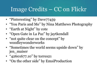 Image Credits – CC on Flickr
• “Pinteresting” by Dave77459
• “You Paris and Me” by Nina Matthews Photography
• “Earth at Night” by cote
• “Open Gate in La Paz” by jaytkendall
• “not quite clear on the concept” by
  woodleywonderworks
• “Sometimes the world seems upside down” by
  jen_maiser
• “42601677.10” by torres21
• “On the other side” by EmsiProduction
 