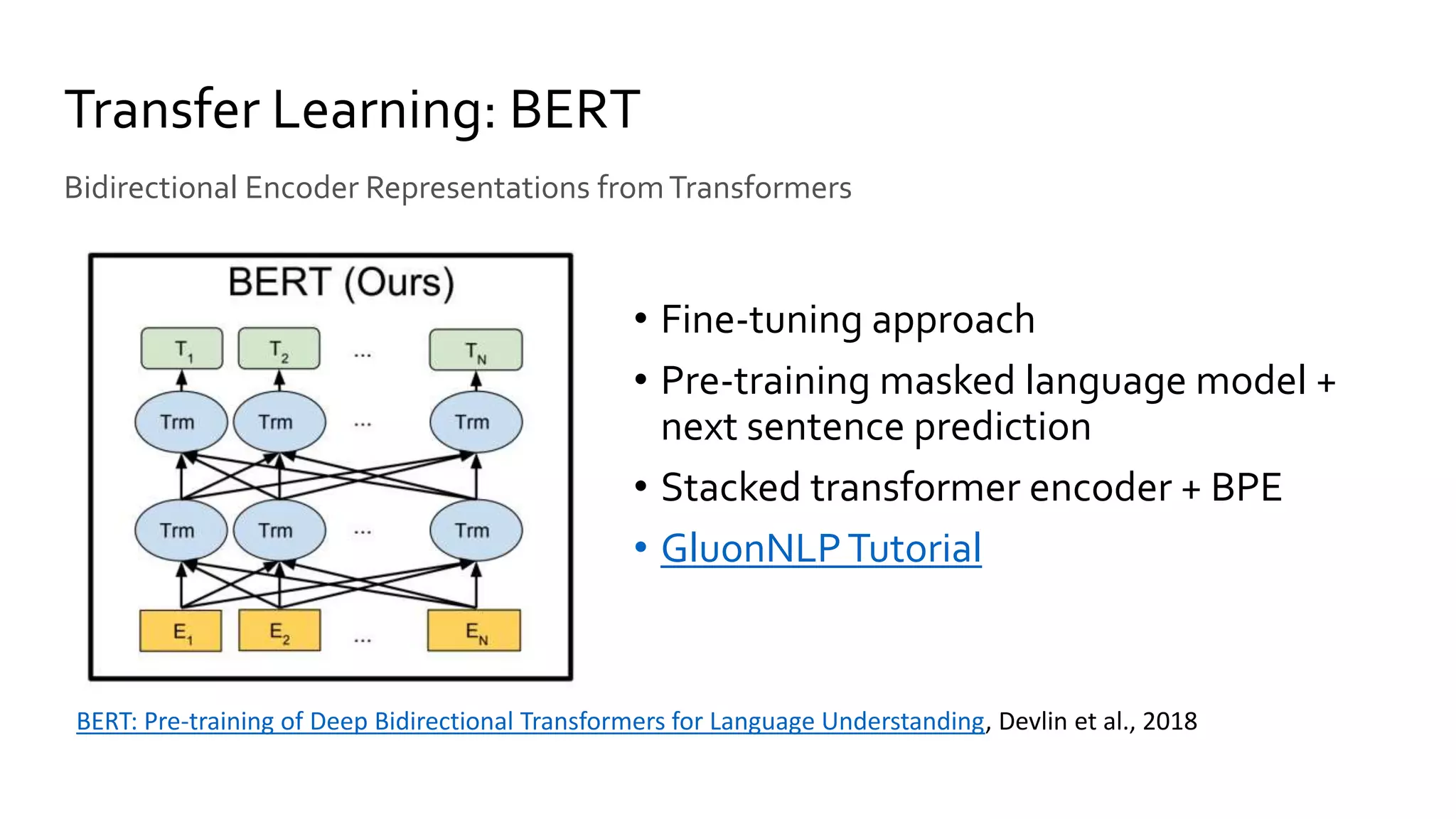 • Fine-tuning approach
• Pre-training masked language model +
next sentence prediction
• Stacked transformer encoder + BPE
• GluonNLPTutorial
Transfer Learning: BERT
Bidirectional Encoder Representations fromTransformers
BERT: Pre-training of Deep Bidirectional Transformers for Language Understanding, Devlin et al., 2018
 