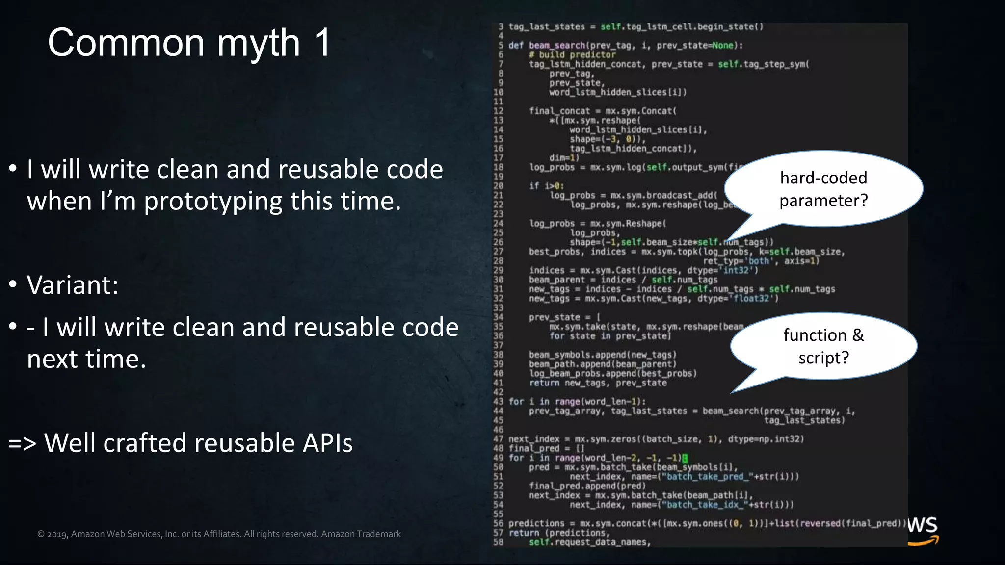© 2019, Amazon Web Services, Inc. or its Affiliates. All rights reserved. Amazon Trademark
• I will write clean and reusable code
when I’m prototyping this time.
• Variant:
• - I will write clean and reusable code
next time.
=> Well crafted reusable APIs
Common myth 1
function &
script?
hard-coded
parameter?
 
