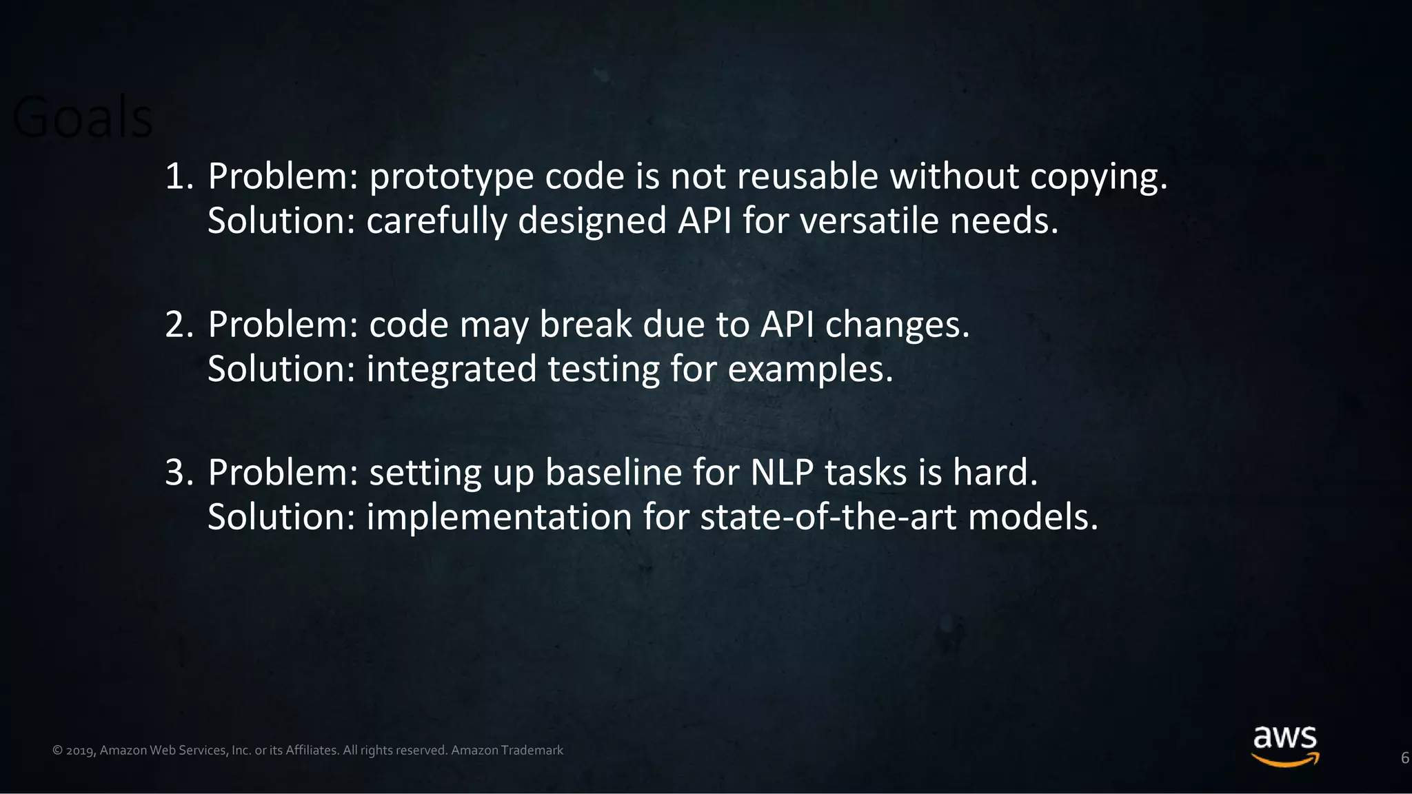 © 2019, Amazon Web Services, Inc. or its Affiliates. All rights reserved. Amazon Trademark
Goals
1. Problem: prototype code is not reusable without copying.
Solution: carefully designed API for versatile needs.
2. Problem: code may break due to API changes.
Solution: integrated testing for examples.
3. Problem: setting up baseline for NLP tasks is hard.
Solution: implementation for state-of-the-art models.
6
 