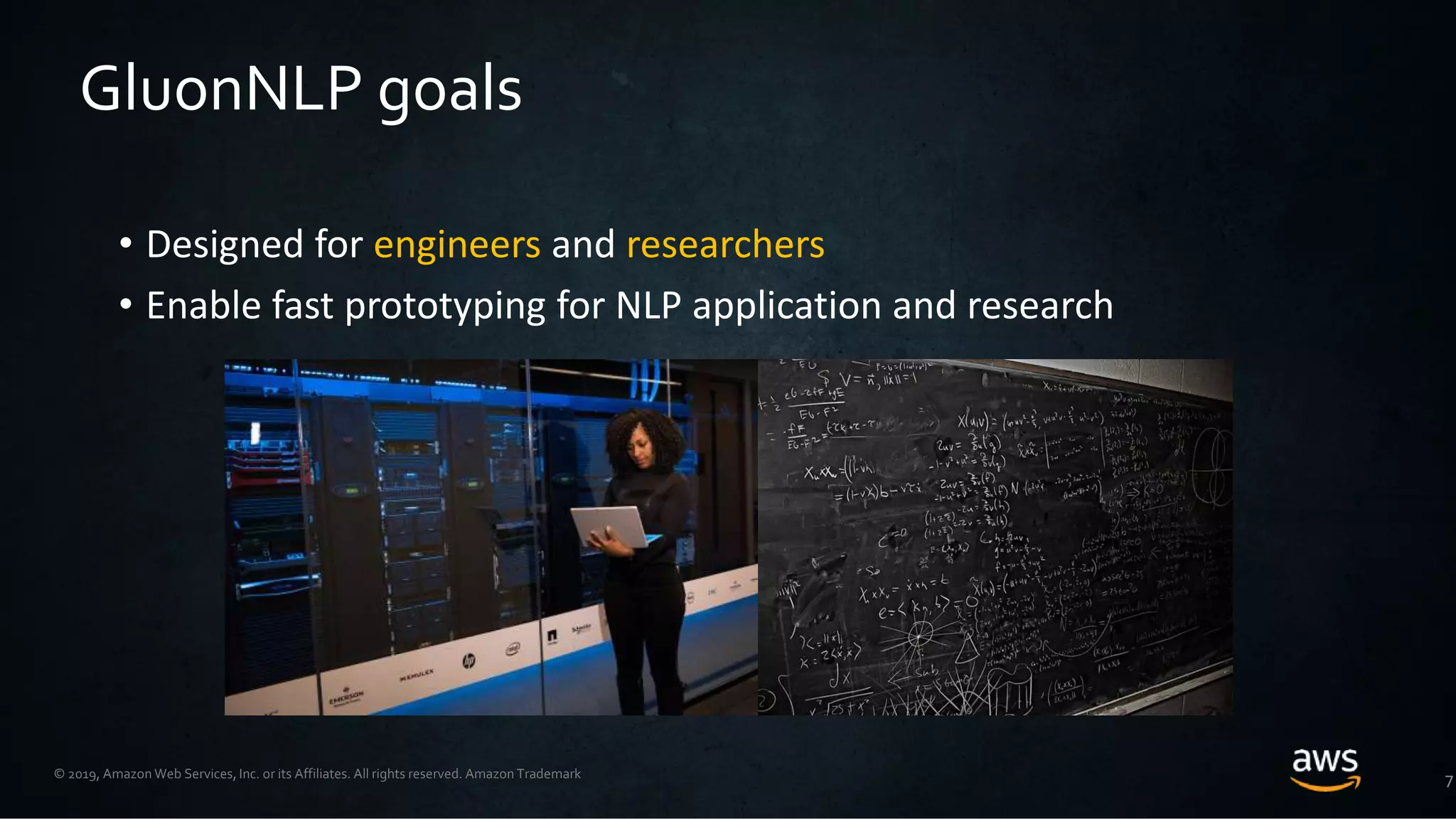 © 2019, Amazon Web Services, Inc. or its Affiliates. All rights reserved. Amazon Trademark
• Designed for engineers and researchers
• Enable fast prototyping for NLP application and research
7
GluonNLP goals
 
