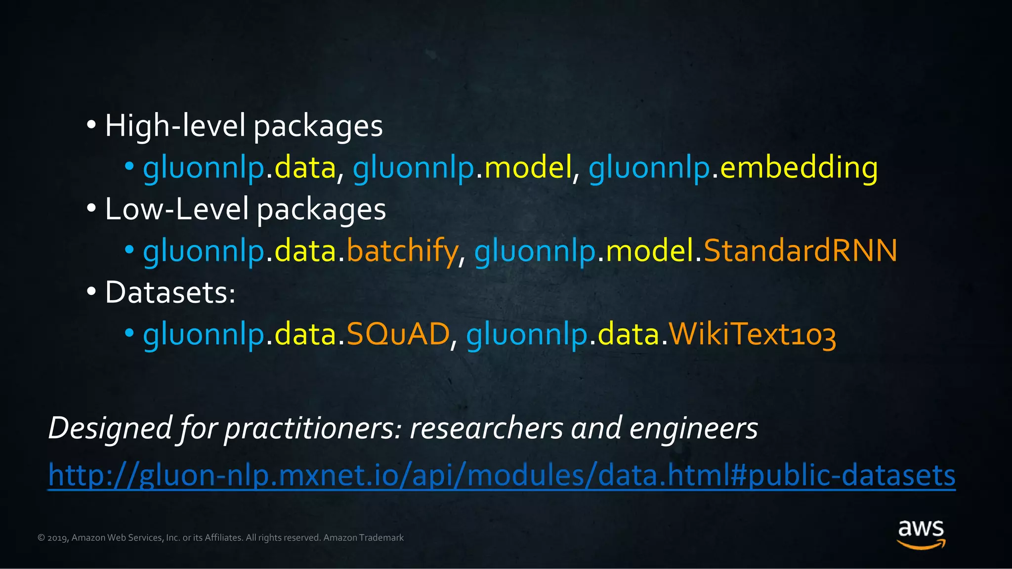 © 2019, Amazon Web Services, Inc. or its Affiliates. All rights reserved. Amazon Trademark
• High-level packages
• gluonnlp.data, gluonnlp.model, gluonnlp.embedding
• Low-Level packages
• gluonnlp.data.batchify, gluonnlp.model.StandardRNN
• Datasets:
• gluonnlp.data.SQuAD, gluonnlp.data.WikiText103
Designed for practitioners: researchers and engineers
http://gluon-nlp.mxnet.io/api/modules/data.html#public-datasets
 