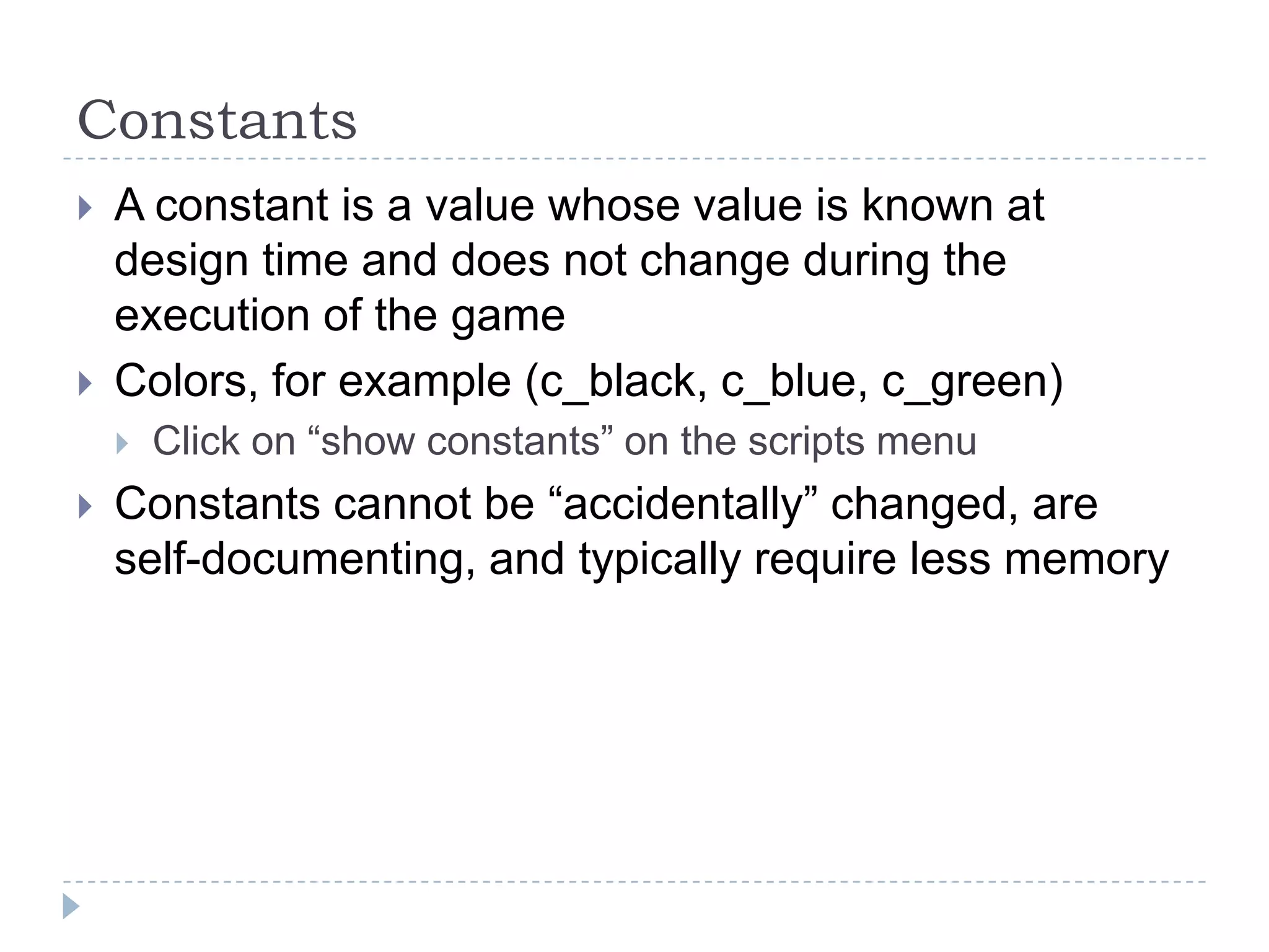 ConstantsA constant is a value whose value is known at design time and does not change during the execution of the gameColors, for example (c_black, c_blue, c_green)Click on “show constants” on the scripts menuConstants cannot be “accidentally” changed, are self-documenting, and typically require less memory
