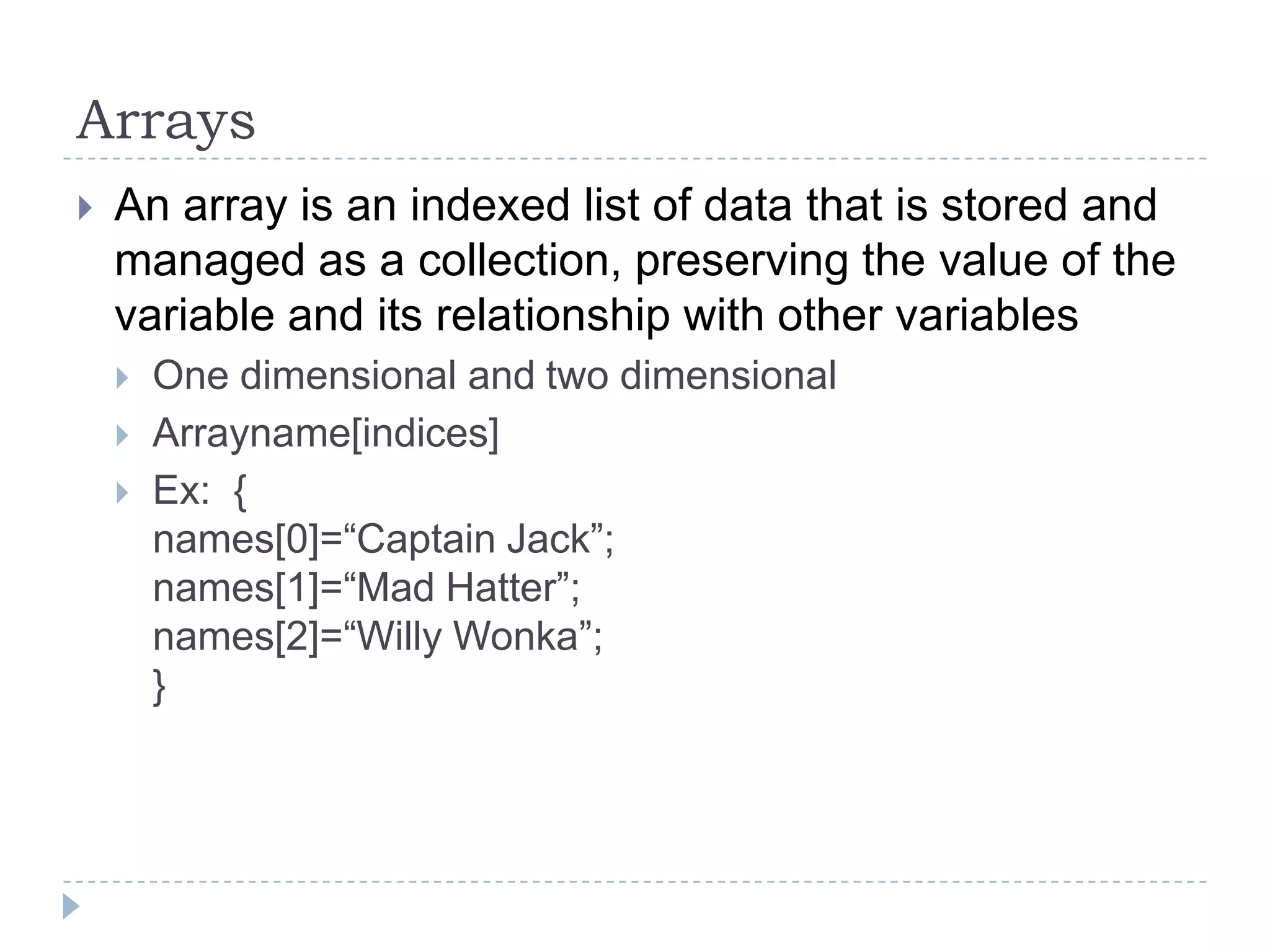 ArraysAn array is an indexed list of data that is stored and managed as a collection, preserving the value of the variable and its relationship with other variablesOne dimensional and two dimensionalArrayname[indices]Ex:  {names[0]=“Captain Jack”;names[1]=“Mad Hatter”;names[2]=“Willy Wonka”;}