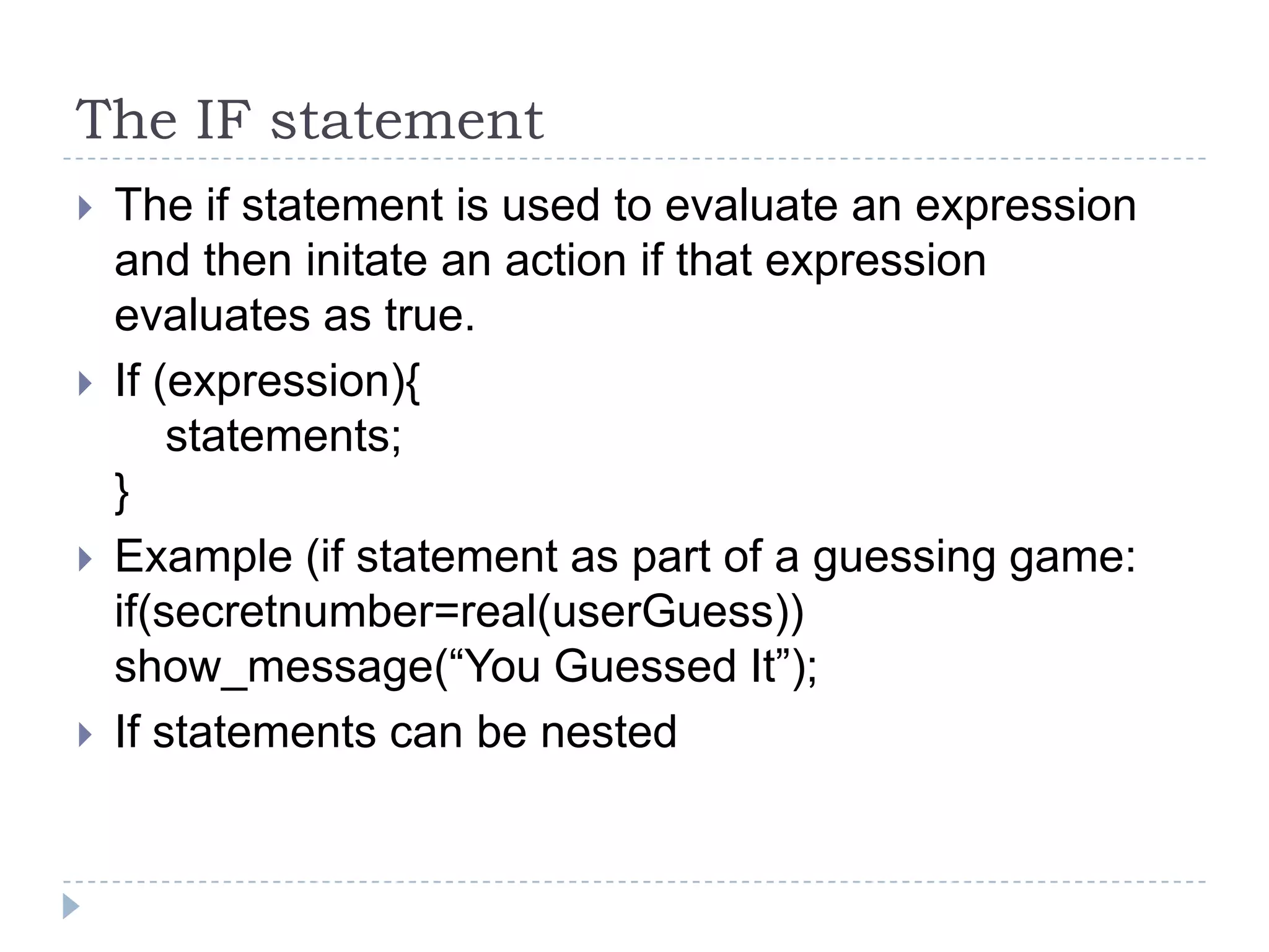 The IF statementThe if statement is used to evaluate an expression and then initate an action if that expression evaluates as true.If (expression){    statements;}Example (if statement as part of a guessing game:if(secretnumber=real(userGuess)) show_message(“You Guessed It”);If statements can be nested