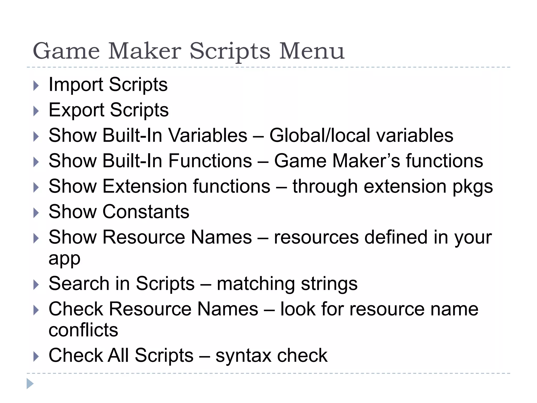 Game Maker Scripts MenuImport ScriptsExport ScriptsShow Built-In Variables – Global/local variablesShow Built-In Functions – Game Maker’s functionsShow Extension functions – through extension pkgsShow Constants Show Resource Names – resources defined in your appSearch in Scripts – matching stringsCheck Resource Names – look for resource name conflictsCheck All Scripts – syntax check