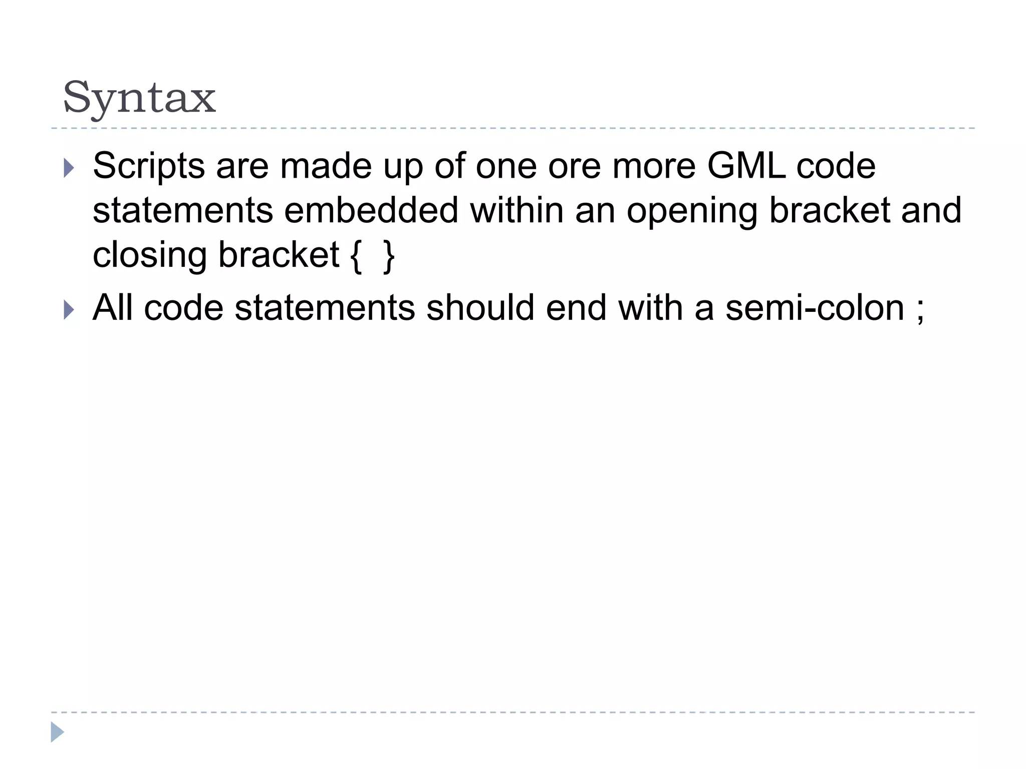 SyntaxScripts are made up of one ore more GML code statements embedded within an opening bracket and closing bracket {  }All code statements should end with a semi-colon ;
