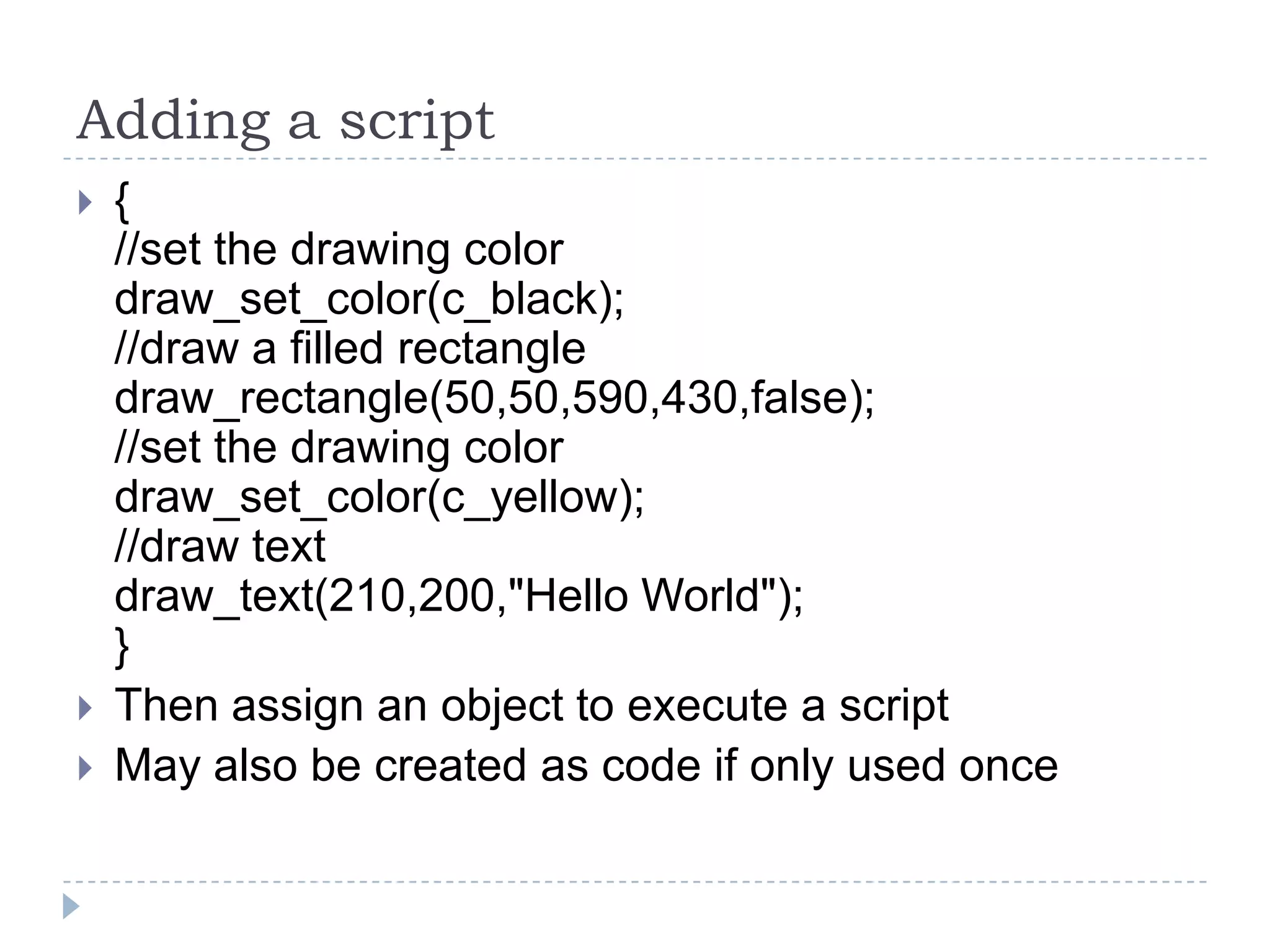 Adding a script{//set the drawing colordraw_set_color(c_black);//draw a filled rectangledraw_rectangle(50,50,590,430,false);//set the drawing colordraw_set_color(c_yellow);//draw textdraw_text(210,200,"Hello World");}Then assign an object to execute a scriptMay also be created as code if only used once