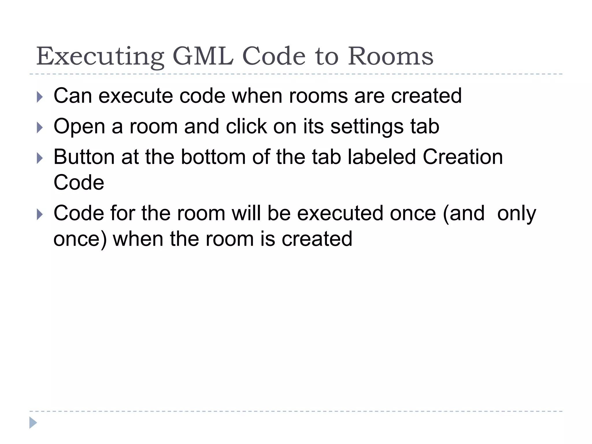 Executing GML Code to RoomsCan execute code when rooms are createdOpen a room and click on its settings tabButton at the bottom of the tab labeled Creation CodeCode for the room will be executed once (and  only once) when the room is created