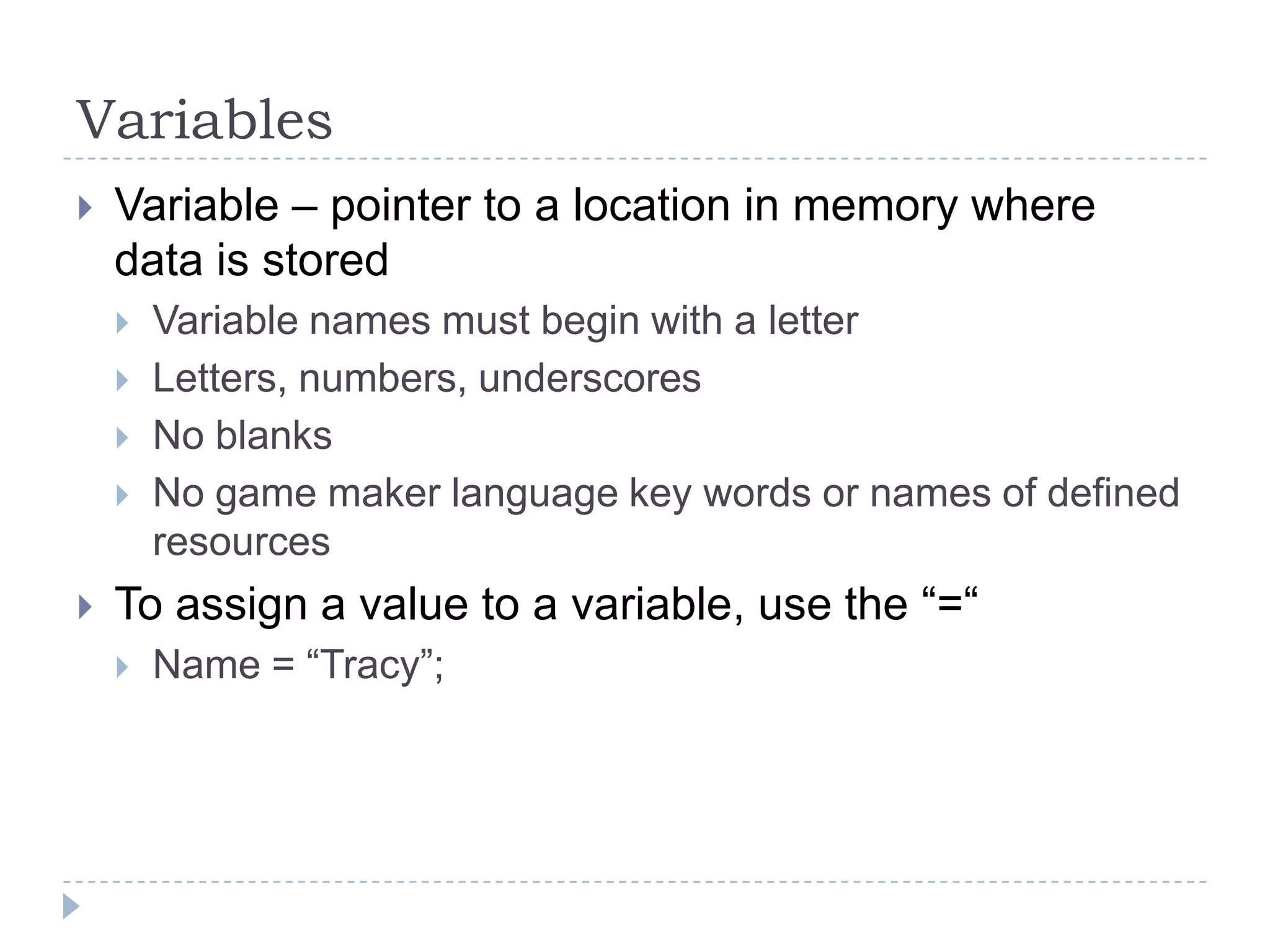 VariablesVariable – pointer to a location in memory where data is storedVariable names must begin with a letterLetters, numbers, underscoresNo blanksNo game maker language key words or names of defined resourcesTo assign a value to a variable, use the “=“Name = “Tracy”;