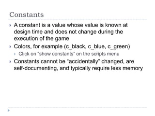 ConstantsA constant is a value whose value is known at design time and does not change during the execution of the gameColors, for example (c_black, c_blue, c_green)Click on “show constants” on the scripts menuConstants cannot be “accidentally” changed, are self-documenting, and typically require less memory
