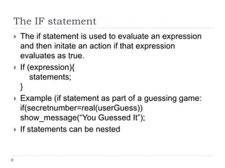 The IF statementThe if statement is used to evaluate an expression and then initate an action if that expression evaluates as true.If (expression){    statements;}Example (if statement as part of a guessing game:if(secretnumber=real(userGuess)) show_message(“You Guessed It”);If statements can be nested