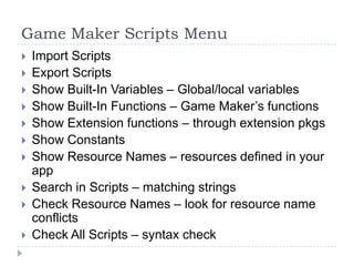 Game Maker Scripts MenuImport ScriptsExport ScriptsShow Built-In Variables – Global/local variablesShow Built-In Functions – Game Maker’s functionsShow Extension functions – through extension pkgsShow Constants Show Resource Names – resources defined in your appSearch in Scripts – matching stringsCheck Resource Names – look for resource name conflictsCheck All Scripts – syntax check