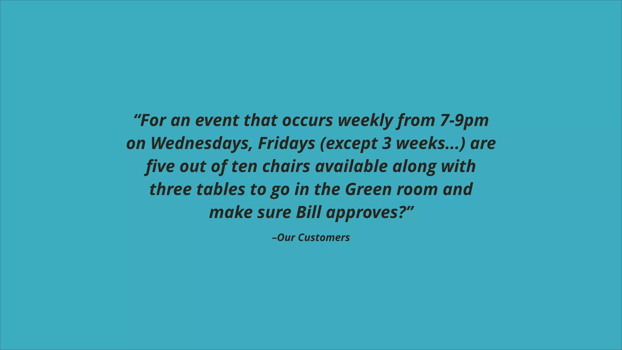 “For an event that occurs weekly from 7-9pm
on Wednesdays, Fridays (except 3 weeks...) are
ﬁve out of ten chairs available along with
three tables to go in the Green room and
make sure Bill approves?”
–Our Customers

 