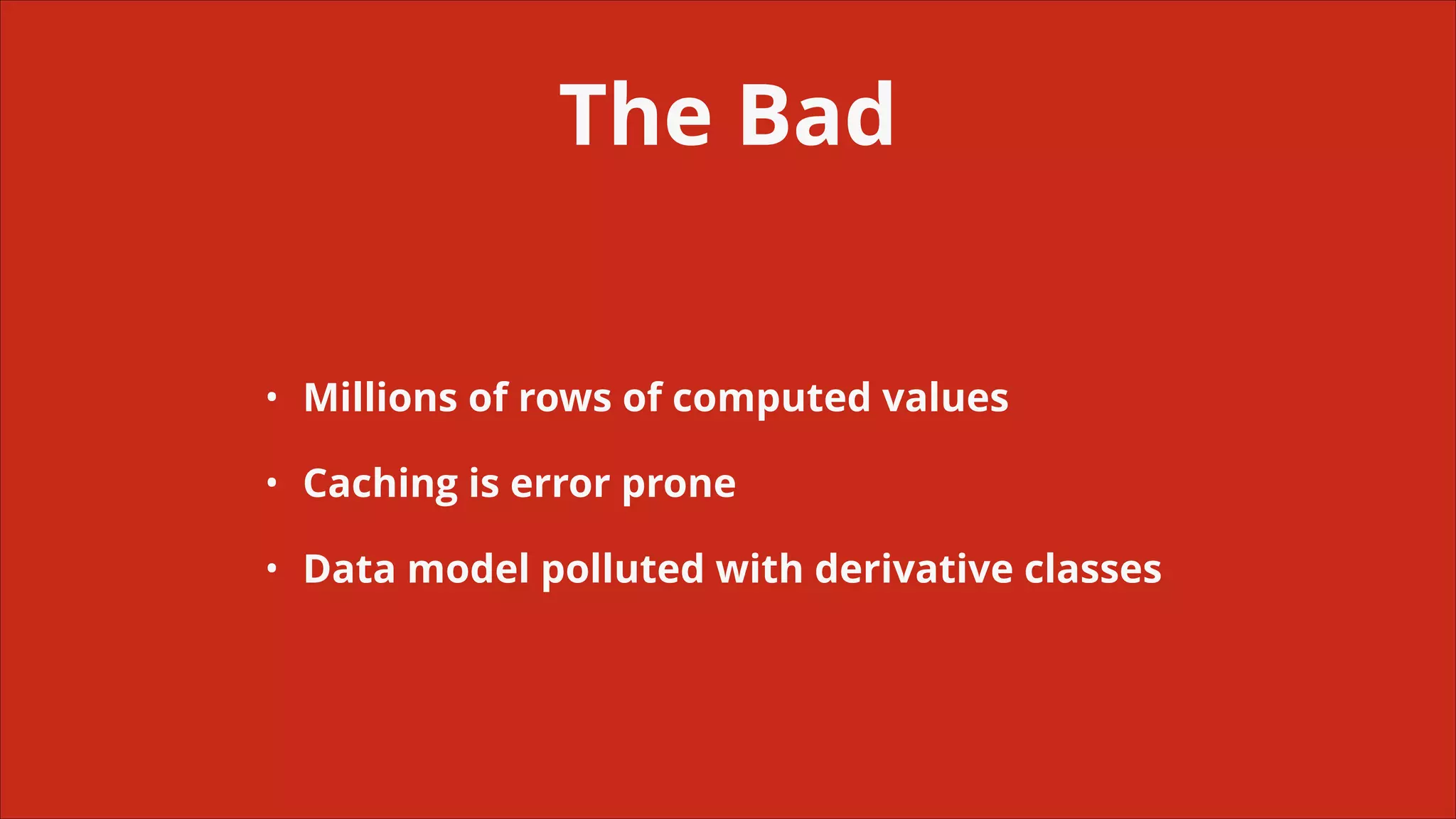 The Bad
•

Millions of rows of computed values

•

Caching is error prone

•

Data model polluted with derivative classes

 