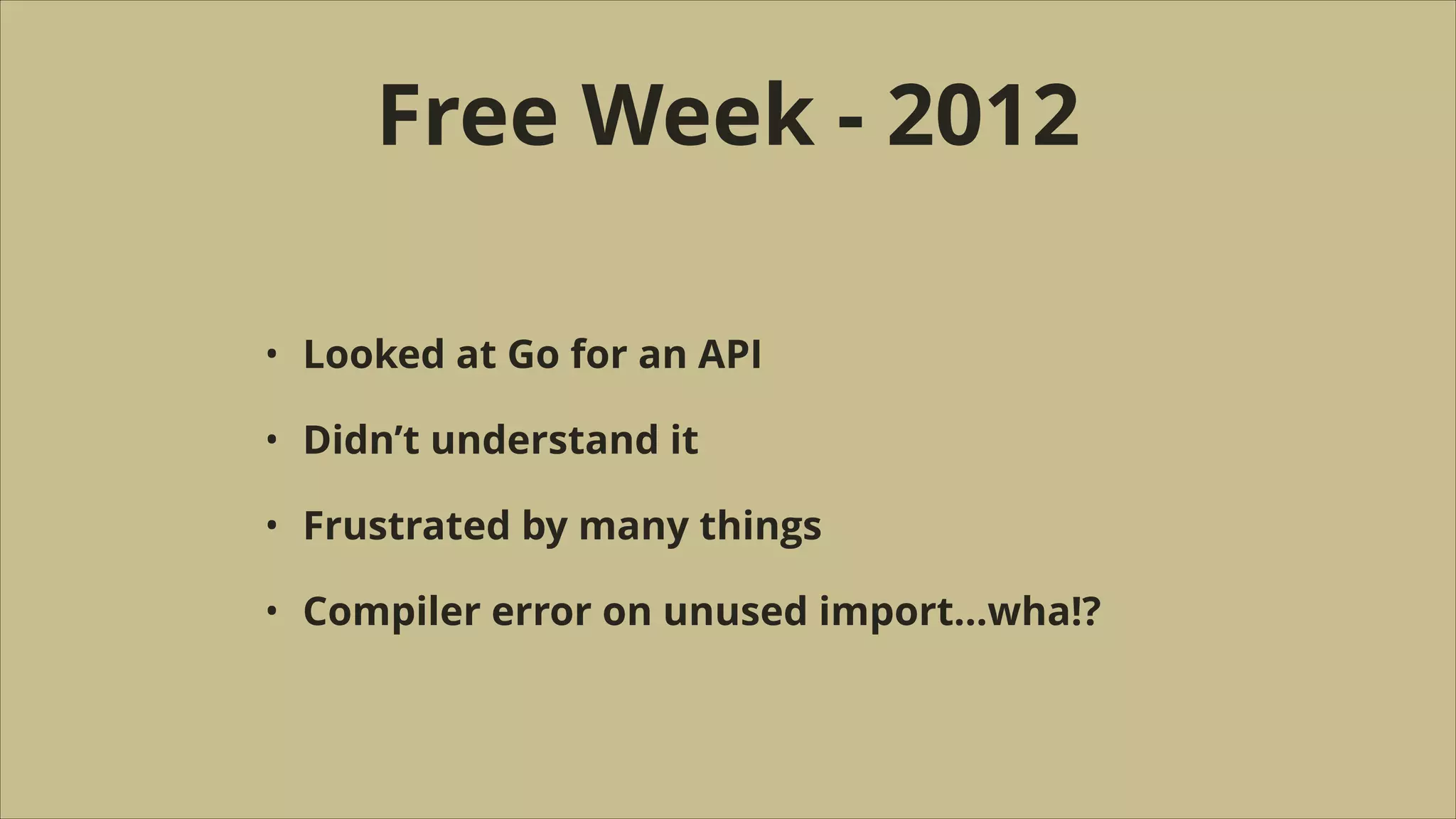 Free Week - 2012
•

Looked at Go for an API

•

Didn’t understand it

•

Frustrated by many things

•

Compiler error on unused import…wha!?

 