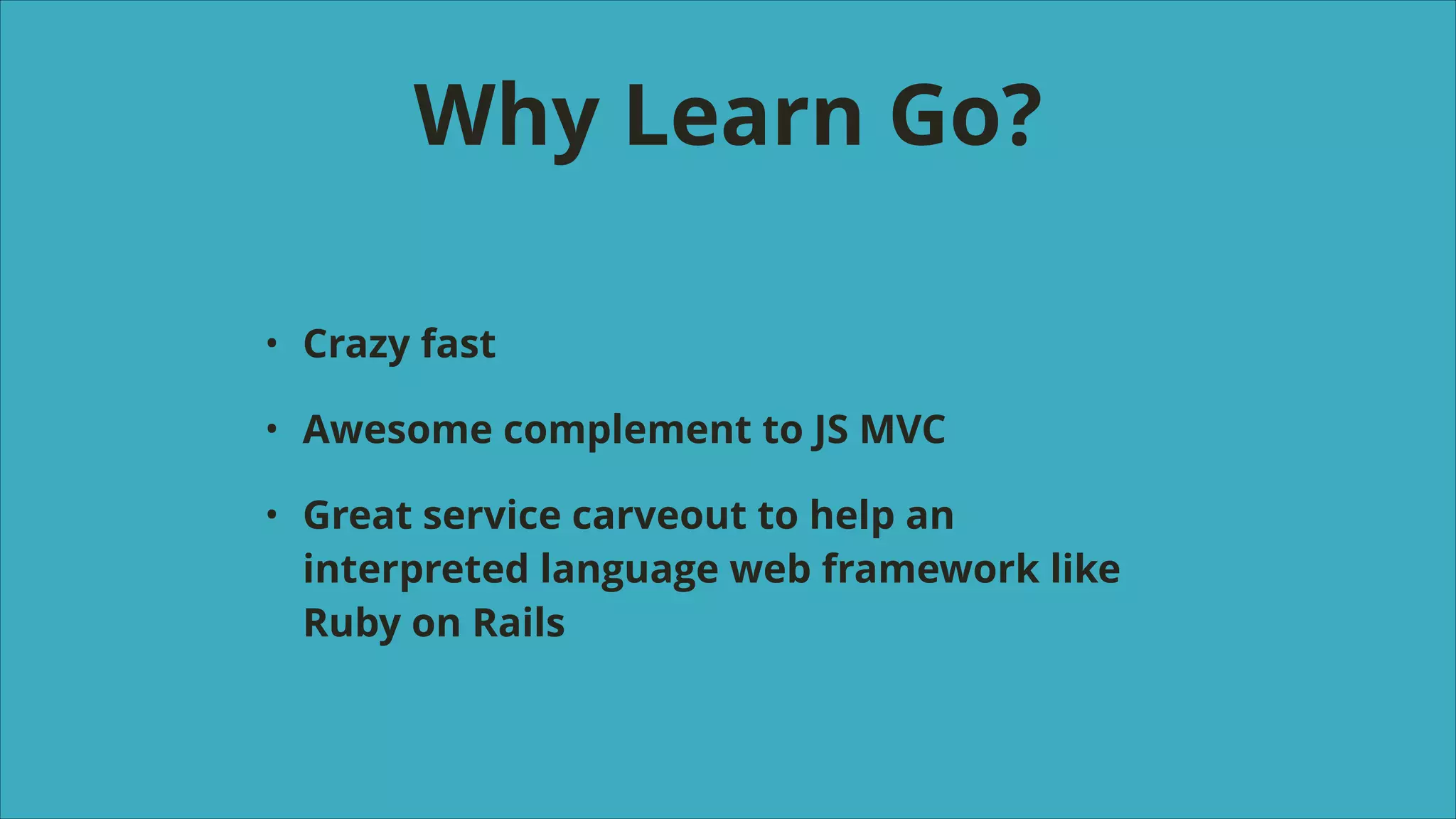 Why Learn Go?
•

Crazy fast

•

Awesome complement to JS MVC

•

Great service carveout to help an
interpreted language web framework like
Ruby on Rails

 