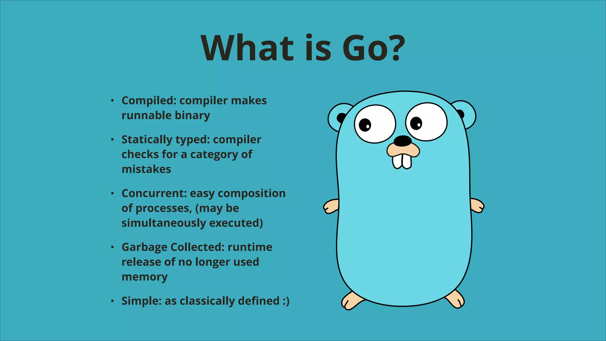 What is Go?
•

Compiled: compiler makes
runnable binary

•

Statically typed: compiler
checks for a category of
mistakes

•

Concurrent: easy composition
of processes, (may be
simultaneously executed)

•

Garbage Collected: runtime
release of no longer used
memory

•

Simple: as classically deﬁned :)

 