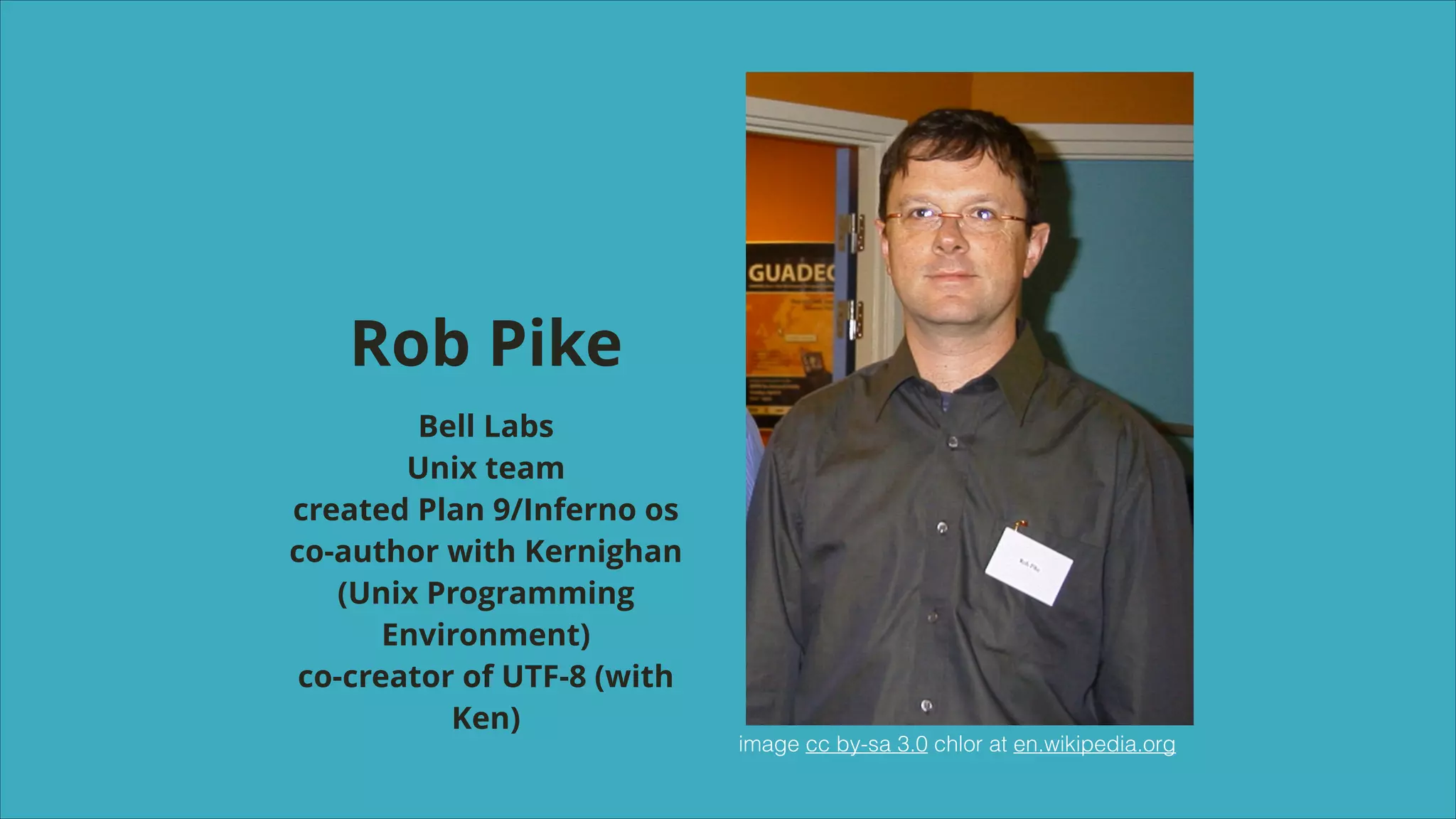 Rob Pike
Bell Labs
Unix team
created Plan 9/Inferno os
co-author with Kernighan
(Unix Programming
Environment)
co-creator of UTF-8 (with
Ken)

image cc by-sa 3.0 chlor at en.wikipedia.org

 