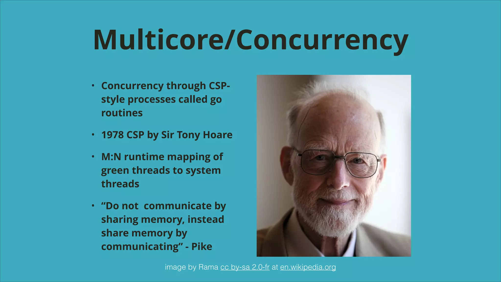 Multicore/Concurrency
•

Concurrency through CSPstyle processes called go
routines

•

1978 CSP by Sir Tony Hoare

•

M:N runtime mapping of
green threads to system
threads

•

“Do not communicate by
sharing memory, instead
share memory by
communicating” - Pike
image by Rama cc by-sa 2.0-fr at en.wikipedia.org

 