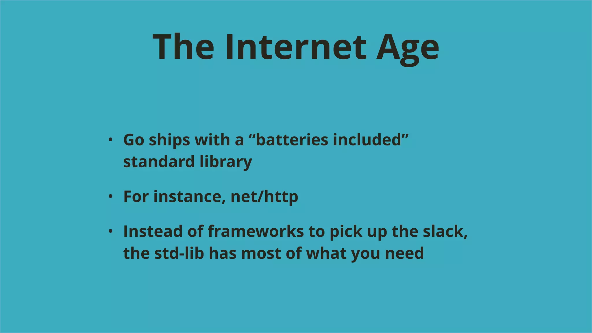 The Internet Age
•

Go ships with a “batteries included”
standard library

•

For instance, net/http

•

Instead of frameworks to pick up the slack,
the std-lib has most of what you need

 
