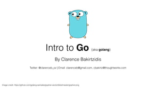 Intro to Go (aka golang) 
By Clarence Bakirtzidis 
! 
Twitter: @clarenceb_oz | Email: clarenceb@gmail.com, cbakirtz@thoughtworks.com 
Image credit: https://github.com/golang-samples/gopher-vector/blob/master/gopher.png 
 