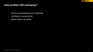 11INTERNAL© 2017 SAP SE or an SAP affiliate company. All rights reserved. ǀ
Jakie problem GO rozwiązuje?
• Skraca czas budowania kodu źródłowego
• Jest łatwy do nauczenia się
• Bardzo dobrze się skaluje
 