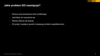 12INTERNAL© 2017 SAP SE or an SAP affiliate company. All rights reserved. ǀ
Jakie problem GO rozwiązuje?
• Skraca czas budowania kodu źródłowego
• Jest łatwy do nauczenia się
• Bardzo dobrze się skaluje
• W prosty I wydajny sposób rozwiązuję problem współbiezności
 