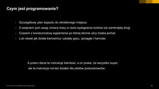 18INTERNAL© 2017 SAP SE or an SAP affiliate company. All rights reserved. ǀ
Czym jest programowanie?
• Szczegółowy plan dojazdu do określonego miejsca.
• Z wzięciem pod uwagi zmiany trasy w razie wystąpienia korków lub zamkniętej drogi
• Czasem z koniecznością wyjaśnienia po której stronie ulicy trzeba jechać
• Lub nawet jak działa kierownica i pedały gazu, sprzęgła i hamulec
A potem dacie te instrukcje klientowi, a on powie, że wszystko super,
ale ta instrukcja ma też działać dla pilotów poduszkowców.
 