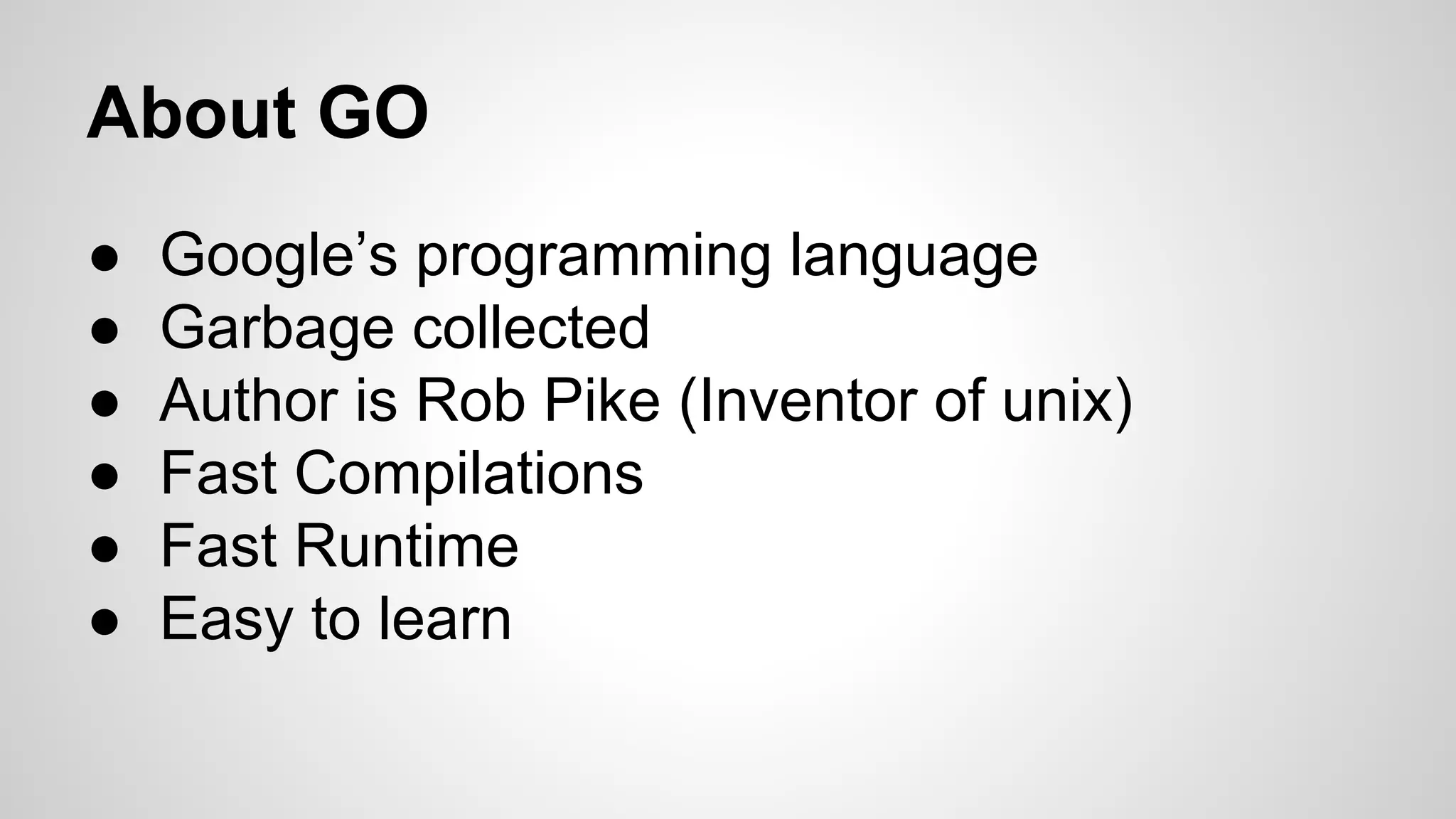 About GO
●
●
●
●
●
●

Google’s programming language
Garbage collected
Author is Rob Pike (Inventor of unix)
Fast Compilations
Fast Runtime
Easy to learn

 