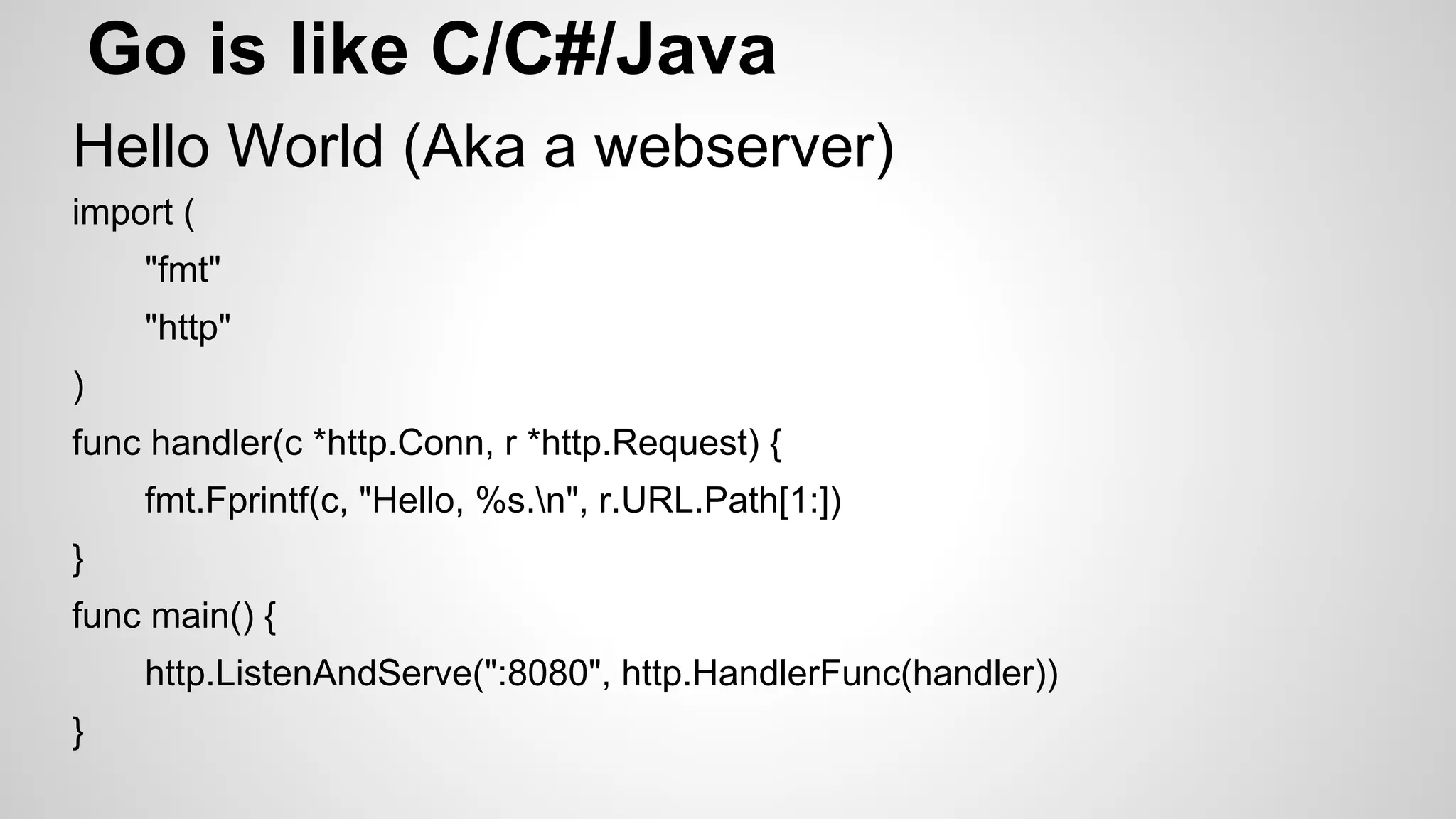 Go is like C/C#/Java
Hello World (Aka a webserver)
import (
"fmt"
"http"
)
func handler(c *http.Conn, r *http.Request) {
fmt.Fprintf(c, "Hello, %s.n", r.URL.Path[1:])
}
func main() {
http.ListenAndServe(":8080", http.HandlerFunc(handler))
}

 