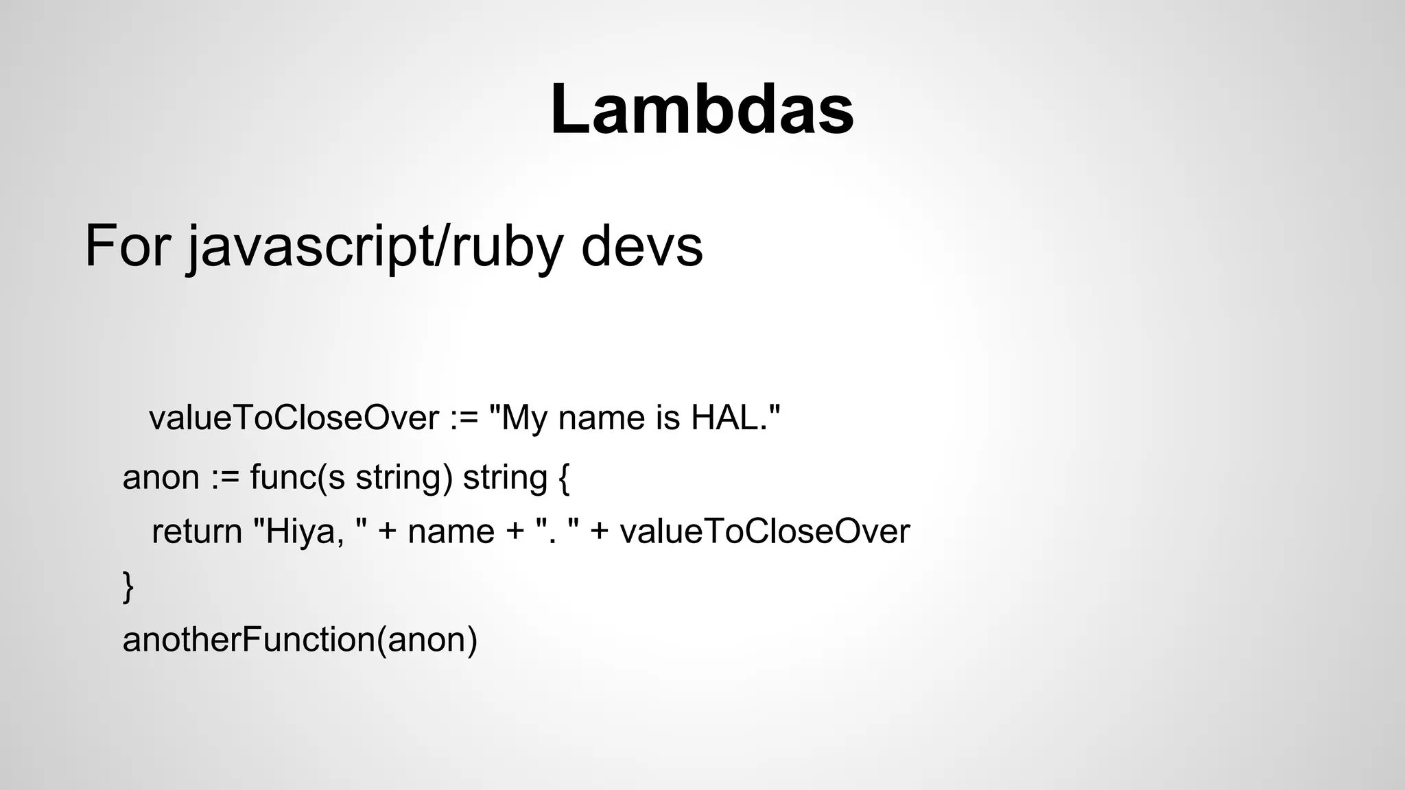 Lambdas
For javascript/ruby devs
valueToCloseOver := "My name is HAL."
anon := func(s string) string {
return "Hiya, " + name + ". " + valueToCloseOver
}
anotherFunction(anon)

 