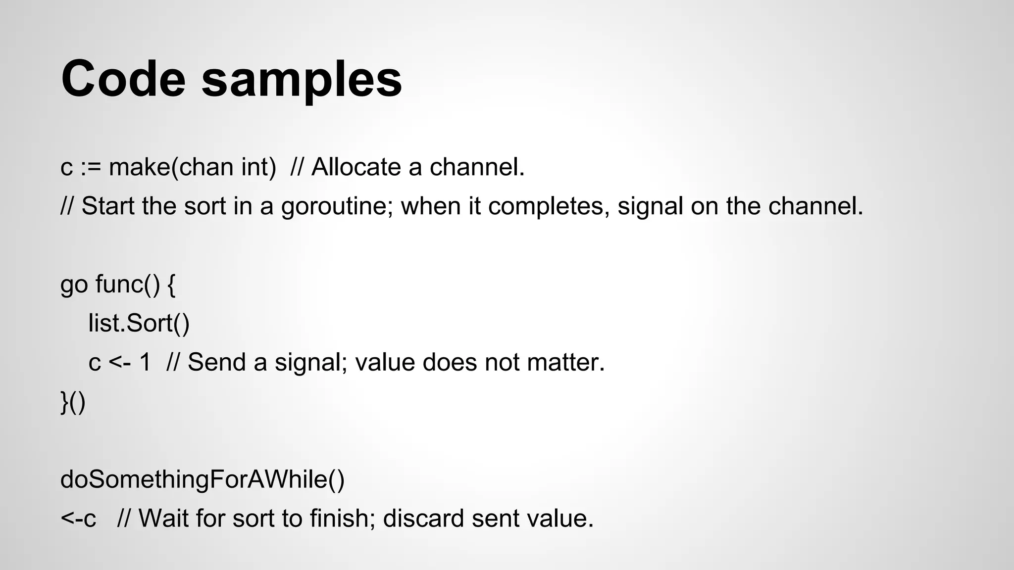 Code samples
c := make(chan int) // Allocate a channel.
// Start the sort in a goroutine; when it completes, signal on the channel.
go func() {
list.Sort()
c <- 1 // Send a signal; value does not matter.
}()
doSomethingForAWhile()
<-c // Wait for sort to finish; discard sent value.

 