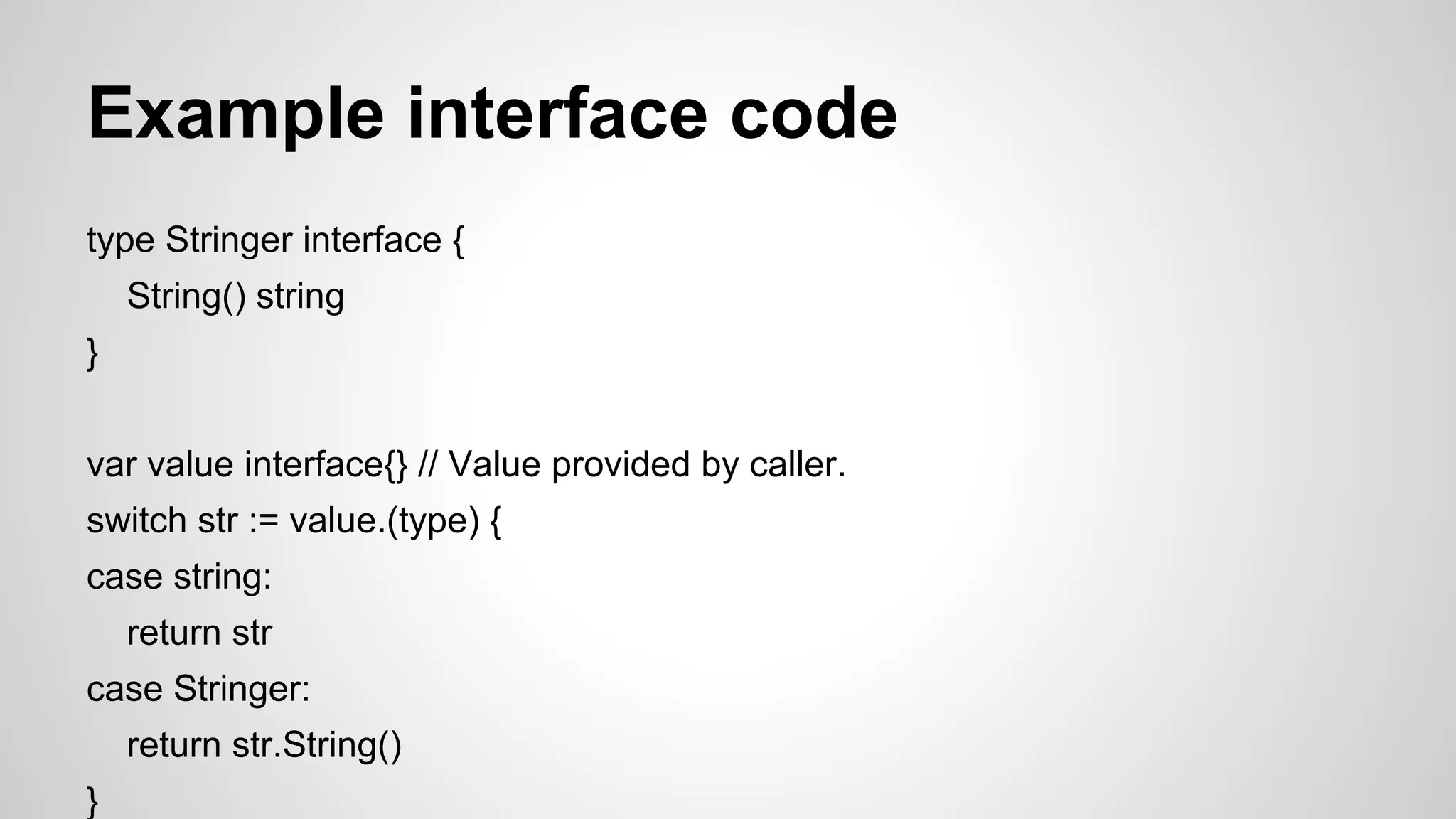 Example interface code
type Stringer interface {
String() string
}
var value interface{} // Value provided by caller.
switch str := value.(type) {
case string:
return str
case Stringer:
return str.String()
}

 