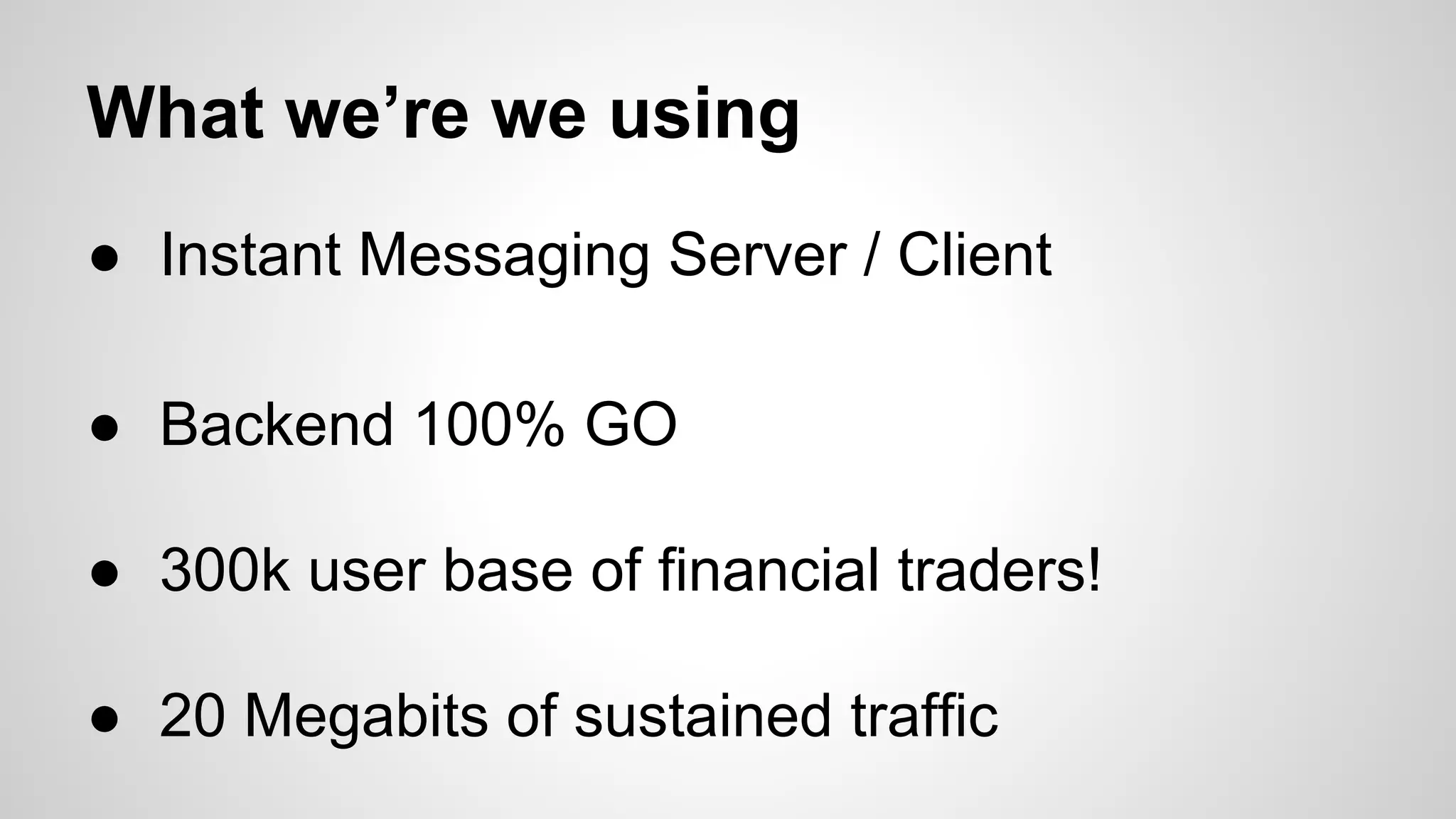 What we’re we using
● Instant Messaging Server / Client
● Backend 100% GO
● 300k user base of financial traders!
● 20 Megabits of sustained traffic

 